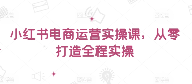 小红书电商运营实操课，​从零打造全程实操-山河网创