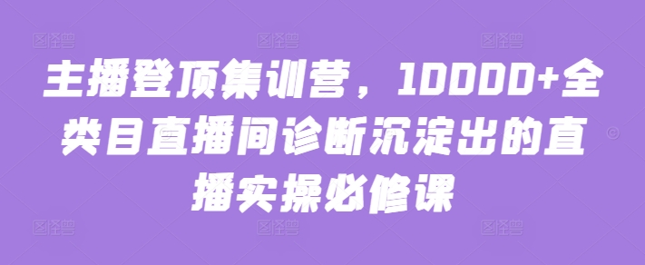 主播登顶集训营，10000+全类目直播间诊断沉淀出的直播实操必修课-山河网创