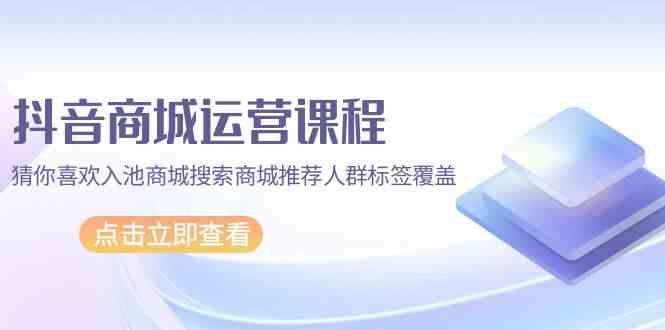 抖音商城运营课程，猜你喜欢入池商城搜索商城推荐人群标签覆盖（67节课）-山河网创