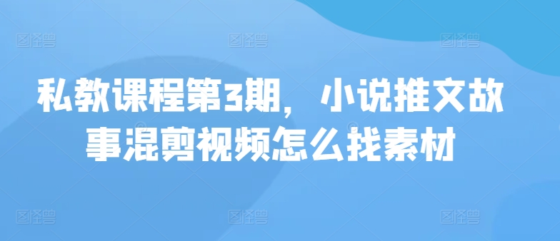私教课程第3期，小说推文故事混剪视频怎么找素材-山河网创