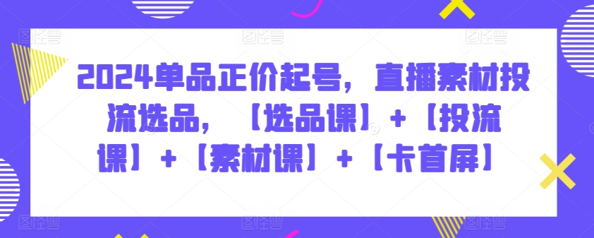 2024单品正价起号，直播素材投流选品，【选品课】+【投流课】+【素材课】+【卡首屏】-山河网创