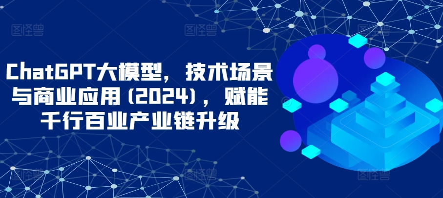 ChatGPT大模型，技术场景与商业应用(2024)，赋能千行百业产业链升级-山河网创