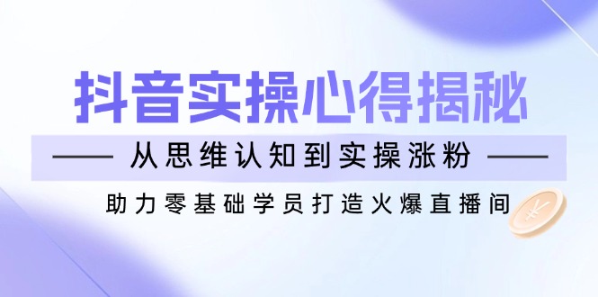 （14344期）抖音实战心得揭秘，从思维认知到实操涨粉，助力零基础学员打造火爆直播间-山河网创