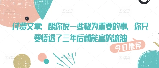 付费文章：跟你说一些极为重要的事，你只要悟透了 三年后 就能富的流油-山河网创