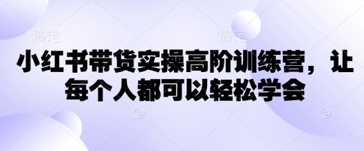 小红书带货实操高阶训练营，让每个人都可以轻松学会-山河网创