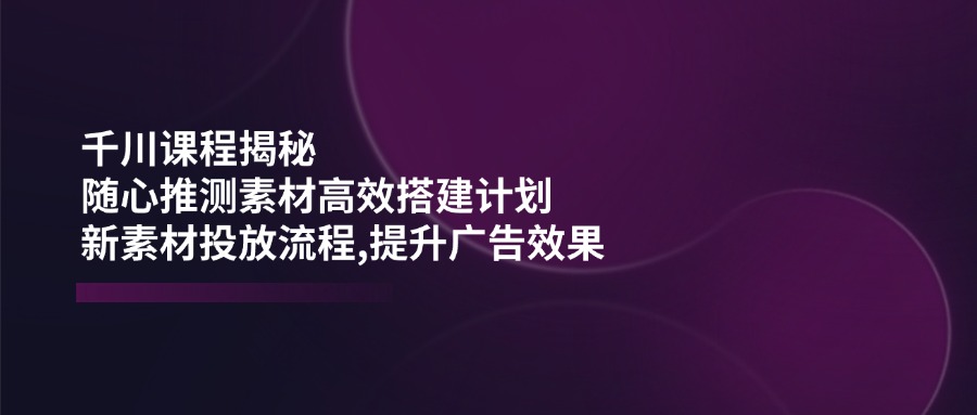 （14317期）千川课程揭秘：随心推测素材高效搭建计划,新素材投放流程,提升广告效果-山河网创